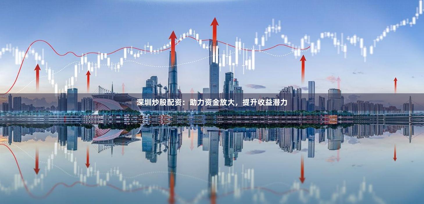 深圳炒股配资：助力资金放大，提升收益潜力