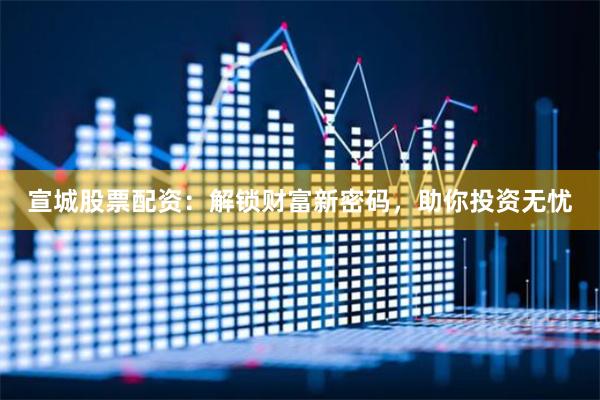 宣城股票配资：解锁财富新密码，助你投资无忧
