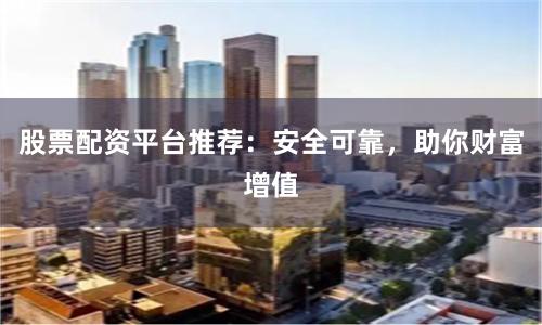 股票配资平台推荐：安全可靠，助你财富增值