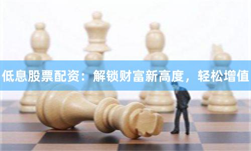 低息股票配资：解锁财富新高度，轻松增值