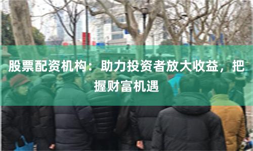 股票配资机构：助力投资者放大收益，把握财富机遇