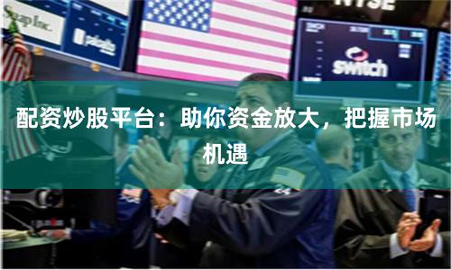 配资炒股平台：助你资金放大，把握市场机遇