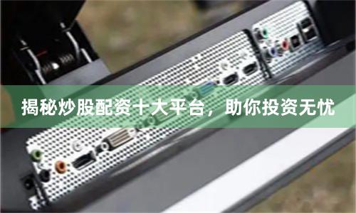 揭秘炒股配资十大平台，助你投资无忧