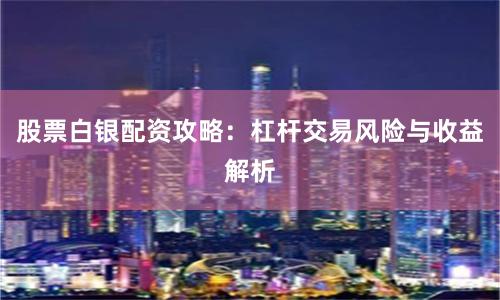 股票白银配资攻略：杠杆交易风险与收益解析