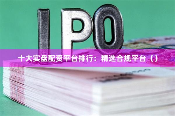 十大实盘配资平台排行:精选合规平台()